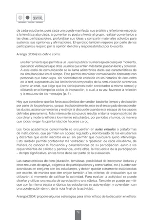 78
de cada estudiante, pues cada uno puede manifestar sus análisis y reflexiones respecto
a la temática abordada, argumentar su postura frente al grupo, realizar comentarios a
las otras participaciones, profundizar sus ideas y compartir materiales adjuntos para
sustentar sus opiniones y afirmaciones. El ejercicio también requiere por parte de los
participantes respeto por la opinión del otro y responsabilidad por lo escrito.
Arango (2004) los define como:
una herramienta que permite a un usuario publicar su mensaje en cualquier momento,
quedando visible para que otros usuarios que entren más tarde, puedan leerlo y contestar.
A este estilo de comunicación se le llama asincrónica dada sus características de
no simultaneidad en el tiempo. Esto permite mantener comunicación constante con
personas que están lejos, sin necesidad de coincidir en los horarios de encuentro
en la red, superando así las limitaciones temporales de la comunicación sincrónica
(como un chat, que exige que los participantes estén conectados al mismo tiempo) y
dilatando en el tiempo los ciclos de interacción, lo cual, a su vez, favorece la reflexión
y la madurez de los mensajes (p. 1).
Hay que considerar que los foros académicos demandan bastante tiempo y dedicación
por parte de los profesores, ya que, tradicionalmente, este es el encargado de responder
las dudas, aclarar comentarios y re dirigir la discusión cuando esta escapa de los cauces
definidos previamente. Más interesante aún puede resultar el dar la responsabilidad de
coordinar y moderar el foro a los mismos estudiantes, por períodos y turnos, de manera
que todos tengan la oportunidad de hacerse cargo.
Los foros académicos comúnmente se encuentran en aulas virtuales o plataformas
de instituciones, que permiten un acceso regulado y monitoreado de los estudiantes
y docentes que están inscritos en él, sin permitir que cualquiera ajeno intervenga.
Esto también permite contabilizar las “entradas” o “posteos” de cada estudiante, de
manera de conocer la frecuencia y características de su participación. Junto a los
requerimientos de calidad y pertinencia, entre otros, la frecuencia de la participación
– de tipo significativo- en los foros debe ser parte de la evaluación.
Las características del foro (duración, temáticas, posibilidad de incorporar lecturas y
otros recursos de apoyo, exigencia de participaciones y comentarios, etc.) pueden ser
acordadas en conjunto con los estudiantes, y deben quedar claramente establecidas
por escrito, de manera que den origen también a los criterios de evaluación que se
utilizarán al momento de calificar la actividad. Para evaluar la actividad se puede
diseñar y utilizar una escala de apreciación o una rúbrica. También se puede permitir
que con la misma escala o rúbrica los estudiantes se auto-evalúen y co-evalúen con
una ponderación dentro de la nota final de la actividad.
Arango (2004) propone algunas estrategias para afinar el foco de la discusión en el foro:
 