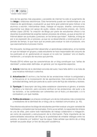 80
Uno de los aportes más populares y accesible de internet ha sido el surgimiento de
los blogs o bitácoras electrónicas. Esta herramienta puede ser transformada en una
instancia de aprendizaje y evaluación ya que tiene gran potencial para motivar a los
alumnos a escribir, intercambiar ideas, trabajar en equipo, diseñar, comunicarse,
argumentar sus ideas con apoyo de audio, videos, documentos anexos, etc. Como
señala López (2016) “la creación de Blogs por parte de estudiantes ofrece a los
docentes la posibilidad de exigirles realizar procesos de síntesis, ya que al escribir en
Internet deben ser puntuales y precisos, en los temas que tratan”. Además, el blog de
por sí es expresión de un proceso, ya que se va desarrollando y construyendo en un
período de tiempo, lo que hace que se preste para evaluar no solo el producto, sino
que esencialmente el proceso mismo.
Por otra parte, los blogs permiten desarrollar un aprendizaje colaborativo, en la medida
en que se trabajan en grupos y cada estudiante se hace responsable del conjunto de
los publicado en él, gestionando en equipo el no solo los “posteos” sino el diseño,
mantención, y el acopio de recursos que permite.
Parada (2014) refiere que las características de un blog constituyen sus “señas de
identidad” y estas están definidas, en general, por los siguientes aspectos:
1.	Autoría: Además de la identidad concreta del autor, hace falta definir si se trata de
una iniciativa individual o colectiva.
2.	Actualización: El archivo y las fechas de las anotaciones indican la antigüedad y
la frecuencia en la incorporación de las aportaciones. Esto evidencia el ritmo de
actividad del blog, tanto por parte de su autor como del flujo de visitantes y lectores.
3.	Tipología: El descriptor del blog debe establecer claramente el género, el ámbito
temático y la intención, pero conviene verificar en las anotaciones -del autor y de
los lectores-, si los contenidos son coherentes con el título y el descriptor, o si lo
contradicen y en qué medida.
4.	 Política de enlaces:Los enlaces constituyen uno de los indicadores más consistentes
y reveladores de la identidad de un blog y de su vitalidad comunicativa. (p. 45).
Para efectos educativos los blogs de estudiantes permiten evaluar una gran variedad de
habilidades y competencias transversales. Como ya se señaló, la capacidad de síntesis
es una de ellas, pero sobre todo habilidades de trabajo colaborativo e indagación,
así como de expresión y estructuración de la información. Parte importante de las
potencialidades educativas del blog es la posibilidad de entablar diálogos entre los
autores, el docente y el “público” que los sigue. Cabe señalar que dentro de un blog
también se puede alojar un foro de discusión académica.
 