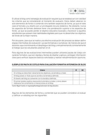 81
El utilizar el blog como estrategia de evaluación requiere que se establezcan con claridad
los criterios que se considerarán al momento de evaluarlo. Estos deben abarcar no
solo elementos de fondo o contenido sino también aspectos de forma, ya que en este
caso el formato y su diseño son un privilegiado recurso didáctico. No obstante, nunca
los aspectos de formato debieran tener una ponderación superior a los aspectos de
fondo, ya que se puede perder el objetivo educativo buscado y favorecer a aquellos
estudiantes que poseen más habilidades digitales pero que no desarrollan los objetivos
de fondo de la mejor manera.
Por otra parte, para que se realice una efectiva evaluación del proceso se deben definir
etapas intermedias de evaluación -ya sea formativas o sumativas- de manera de que el
docente vaya monitoreando el despliegue del blog y retroalimentando constantemente
el trabajo que los estudiantes plasman en él.
Para algunas de las evaluaciones intermedias pueden utilizarse pautas de cotejo con
carácter formativo, que son rápidas y fáciles de diseñar y aplicar y entregan información
clara para verificar aspectos básicos solicitados y realizar retroalimentación oportuna.
EJEMPLO DE PAUTA DE COTEJO PARA EVALUACIÓN FORMATIVA INTERMEDIA DE BLOG
Criterio SÍ NO
En el blog se describen claramente los objetivos y la temática a tratar.
El blog posee un título que es acorde a la temática definida.
El diseño del blog es coherente con la temática definida.
El primer posteo explica claramente la temática a tratar y cómo deben
realizarse los comentarios e interacciones en el blog.
Fuente: Miguel Fuentes en miguelangelfuentesgarcia5/creacin-de-blog-educativo.
Algunos de los elementos de forma y contenido que se pueden considerar al evaluar
y calificar un edublog son los siguientes:
 