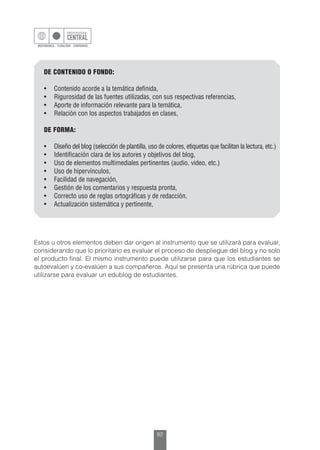 82
DE CONTENIDO O FONDO:
•	 Contenido acorde a la temática definida,
•	 Rigurosidad de las fuentes utilizadas, con sus respectivas referencias,
•	 Aporte de información relevante para la temática,
•	 Relación con los aspectos trabajados en clases,
DE FORMA:
•	 Diseño del blog (selección de plantilla, uso de colores, etiquetas que facilitan la lectura, etc.)
•	 Identificación clara de los autores y objetivos del blog,
•	 Uso de elementos multimediales pertinentes (audio, video, etc.)
•	 Uso de hipervínculos,
•	 Facilidad de navegación,
•	 Gestión de los comentarios y respuesta pronta,
•	 Correcto uso de reglas ortográficas y de redacción,
•	 Actualización sistemática y pertinente,
Estos u otros elementos deben dar origen al instrumento que se utilizará para evaluar,
considerando que lo prioritario es evaluar el proceso de despliegue del blog y no solo
el producto final. El mismo instrumento puede utilizarse para que los estudiantes se
autoevalúen y co-evalúen a sus compañeros. Aquí se presenta una rúbrica que puede
utilizarse para evaluar un edublog de estudiantes.
 