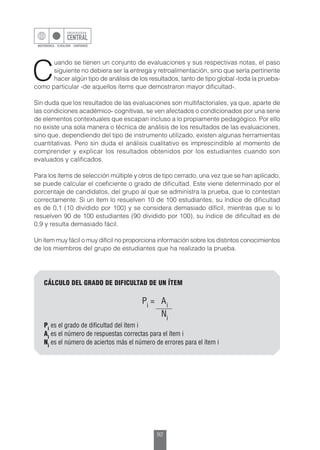 92
C
uando se tienen un conjunto de evaluaciones y sus respectivas notas, el paso
siguiente no debiera ser la entrega y retroalimentación, sino que sería pertinente
hacer algún tipo de análisis de los resultados, tanto de tipo global -toda la prueba-
como particular -de aquellos ítems que demostraron mayor dificultad-.
Sin duda que los resultados de las evaluaciones son multifactoriales, ya que, aparte de
las condiciones académico- cognitivas, se ven afectados o condicionados por una serie
de elementos contextuales que escapan incluso a lo propiamente pedagógico. Por ello
no existe una sola manera o técnica de análisis de los resultados de las evaluaciones,
sino que, dependiendo del tipo de instrumento utilizado, existen algunas herramientas
cuantitativas. Pero sin duda el análisis cualitativo es imprescindible al momento de
comprender y explicar los resultados obtenidos por los estudiantes cuando son
evaluados y calificados.
Para los ítems de selección múltiple y otros de tipo cerrado, una vez que se han aplicado,
se puede calcular el coeficiente o grado de dificultad. Este viene determinado por el
porcentaje de candidatos, del grupo al que se administra la prueba, que lo contestan
correctamente. Si un ítem lo resuelven 10 de 100 estudiantes, su índice de dificultad
es de 0,1 (10 dividido por 100) y se considera demasiado difícil, mientras que si lo
resuelven 90 de 100 estudiantes (90 dividido por 100), su índice de dificultad es de
0,9 y resulta demasiado fácil.
Un ítem muy fácil o muy difícil no proporciona información sobre los distintos conocimientos
de los miembros del grupo de estudiantes que ha realizado la prueba.
CÁLCULO DEL GRADO DE DIFICULTAD DE UN ÍTEM
Pi
es el grado de dificultad del ítem i
Ai
es el número de respuestas correctas para el ítem i
Ni
es el número de aciertos más el número de errores para el ítem i
 