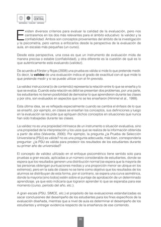 96
E
xisten diversos criterios para evaluar la calidad de la evaluación, pero nos
centraremos en los dos más relevantes para el ámbito educativo: la validez y la
confiabilidad. Ambos son conceptos provenientes del ámbito de la investigación
y la psicometría, pero vamos a enfocarlos desde la perspectiva de la evaluación de
aula, en escalas más pequeñas (un curso).
Desde esta perspectiva, una cosa es que un instrumento de evaluación mida de
manera precisa o estable (confiabilidad), y otra diferente es la cuestión de qué es lo
que auténticamente está evaluando (validez).
De acuerdo a Förster y Rojas (2008) una prueba es válida si mide lo que pretende medir.
Es decir, la validez de una evaluación indica el grado de exactitud con el que mide lo
que pretende medir y si se puede utilizar con el fin previsto.
La validez instruccional (o de contenido) representa la relación entre lo que se enseña y lo
que se evalúa. Cuando esta relación es débil se presentan dos problemas, por una parte,
los estudiantes no tienen posibilidad de demostrar lo que aprendieron durante las clases
y por otra, son evaluados en aspectos que no se les enseñaron (Himmel et al., 1999).
Esta última idea, se ve reflejada especialmente cuando se cambia el énfasis de lo que
se enseñó, por ejemplo, en clases se enseñan los conceptos, sus definiciones y luego
en la evaluación se les pide que apliquen dichos conceptos en situaciones que nunca
han sido trabajadas durante las clases.
La validez no es una propiedad intrínseca de un instrumento o situación evaluativa, sino
una propiedad de la interpretación y los usos que se realiza de la información obtenida
a partir de ellos (Valverde, 2000). Por ejemplo, la pregunta ¿la Prueba de Selección
Universitaria (PSU) es válida? no es una pregunta adecuada, más bien, correspondería
preguntar: ¿la PSU es válida para predecir los resultados de los estudiantes durante
su primer año de universidad?
El concepto de validez utilizado en el enfoque psicométrico tiene sentido solo para
pruebas a gran escala, aplicadas a un número considerable de estudiantes, donde se
espera que los resultados generen una distribución normal (se espera que la mayoría de
las personas obtengan puntuaciones medias y una proporción menor se ubique en los
extremos), pero en la sala de clases no se tiene como objetivo que los resultados de los
alumnos se distribuyan de esta forma, por el contrario, se espera una curva asimétrica,
donde la mayoría (sino todos) estén sobre el puntaje de aprobación de un determinado
aprendizaje, ya que esto indicaría que lograron aprender lo que se esperaba para ese
momento (curso, período del año, etc.).
A gran escala (PSU, SIMCE, etc.) el propósito de las evaluaciones estandarizadas es
sacar conclusiones del desempeño de los estudiantes para los fines específicos de la
evaluación diseñada, mientras que a nivel de aula es determinar el desempeño de los
estudiantes y entregar evidencia respecto de la enseñanza de ese contenido.
 