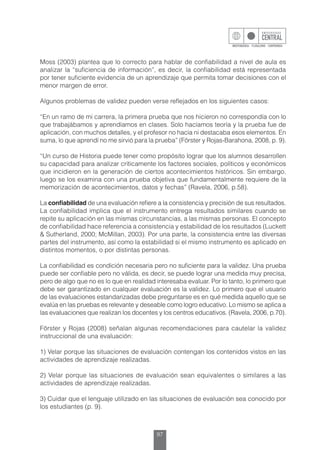 97
Moss (2003) plantea que lo correcto para hablar de confiabilidad a nivel de aula es
analizar la “suficiencia de información”, es decir, la confiabilidad está representada
por tener suficiente evidencia de un aprendizaje que permita tomar decisiones con el
menor margen de error.
Algunos problemas de validez pueden verse reflejados en los siguientes casos:
“En un ramo de mi carrera, la primera prueba que nos hicieron no correspondía con lo
que trabajábamos y aprendíamos en clases. Solo hacíamos teoría y la prueba fue de
aplicación, con muchos detalles, y el profesor no hacia ni destacaba esos elementos. En
suma, lo que aprendí no me sirvió para la prueba” (Förster y Rojas-Barahona, 2008, p. 9).
“Un curso de Historia puede tener como propósito lograr que los alumnos desarrollen
su capacidad para analizar críticamente los factores sociales, políticos y económicos
que incidieron en la generación de ciertos acontecimientos históricos. Sin embargo,
luego se los examina con una prueba objetiva que fundamentalmente requiere de la
memorización de acontecimientos, datos y fechas” (Ravela, 2006, p.58).
La confiabilidad de una evaluación refiere a la consistencia y precisión de sus resultados.
La confiabilidad implica que el instrumento entrega resultados similares cuando se
repite su aplicación en las mismas circunstancias, a las mismas personas. El concepto
de confiabilidad hace referencia a consistencia y estabilidad de los resultados (Luckett
& Sutherland, 2000; McMillan, 2003). Por una parte, la consistencia entre las diversas
partes del instrumento, así como la estabilidad si el mismo instrumento es aplicado en
distintos momentos, o por distintas personas.
La confiabilidad es condición necesaria pero no suficiente para la validez. Una prueba
puede ser confiable pero no válida, es decir, se puede lograr una medida muy precisa,
pero de algo que no es lo que en realidad interesaba evaluar. Por lo tanto, lo primero que
debe ser garantizado en cualquier evaluación es la validez. Lo primero que el usuario
de las evaluaciones estandarizadas debe preguntarse es en qué medida aquello que se
evalúa en las pruebas es relevante y deseable como logro educativo. Lo mismo se aplica a
las evaluaciones que realizan los docentes y los centros educativos. (Ravela, 2006, p.70).
Förster y Rojas (2008) señalan algunas recomendaciones para cautelar la validez
instruccional de una evaluación:
1) Velar porque las situaciones de evaluación contengan los contenidos vistos en las
actividades de aprendizaje realizadas.
2) Velar porque las situaciones de evaluación sean equivalentes o similares a las
actividades de aprendizaje realizadas.
3) Cuidar que el lenguaje utilizado en las situaciones de evaluación sea conocido por
los estudiantes (p. 9).
 