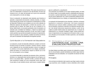 MANUAL DE LA EVALUACIÓN DE DESEMPEÑO



y el segundo al dominio de los haceres. Pero estos dos dominios se             gias de cualificación y actualización.
unen en el desempeño e involucran el ser del educador. El hacer que            Una evaluación que identifica con la mayor claridad posible, con base
involucra el ser y el saber del educador es lo que se ha reconocido            en indicios reales, los principales aciertos y debilidades del desempe-
como desempeño en el sitio de trabajo.                                         ño durante un período determinado, le sirve al evaluado y al evaluador
                                                                               de guía para la elaboración de un plan de desarrollo profesional orien-
Como la evaluación de desempeño está diseñada para fomentar el                 tado al fortalecimiento de su trabajo y al mejoramientos institucional.
aprender y mejoramiento del docente o directivo docente, un compo-
nente esencial del proceso de la evaluación de desempeño es el Plan            La evaluación del desempeño de los docentes y directivos, enriquece
de Desarrollo Profesional, que se elabora una vez se han valorado los          igualmente la evaluación institucional. Una buena evaluación
diferentes aspectos del desempeño y contiene las acciones y com-               institucional que involucre análisis cuidadosos sobre el desempeño
promisos para el cambio, las metas que se van a alcanzar en un                 de sus docentes y directivos, le permite a la institución educativa ofre-
tiempo determinado y los acuerdos generados entre el evaluador y el            cer a las demás instituciones experiencias exitosas, a partir de las
evaluado para consolidar las fortalezas y mejorar los aspectos que             cuales se pueden diseñar planes de mejoramiento de un conjunto de
requieren un mayor esfuerzo personal y al cual se le hace un segui-            instituciones en un municipio, localidad o región. Incluso puede favo-
miento periódico que permita acompañar el proceso de mejoramiento,             recer el mejoramiento de los programas de formación inicial o en ser-
hacer los ajustes en caso necesario y facilitar las fuentes de informa-        vicio ofrecidos por las escuelas normales superiores y las facultades
ción para la evaluación del desempeño del siguiente período.                   de educación.


Contribución a la Formación de Educadores                                      IV. Principios y Orientaciones
                                                                                   CRITERIOS QUE GUÍAN UNA
La evaluación y el plan de desarrollo profesional, cumplen una función
                                                                                   EVALUACIÓN PROPOSITIVA
formativa porque le permiten al docente o directivo docente, situarse
como integrante de una comunidad educativa, verse en el espejo de
su práctica, en los juicios objetivados de sus colegas, estudiantes,
padres de familia y en consecuencia, mejorar su relación con sí mis-           Las ideas básicas que deben guiar el proceso de evaluación se expre-
mo, con los demás y con su trabajo.                                            san en unos principios y pautas orientadoras que deben seguir tanto los
                                                                               evaluadores como los evaluados, con el propósito de alcanzar los fines
Les permite desarrollar la capacidad de evaluarse crítica y permanen-          propuestos.
temente en su desempeño para sentirse seguros de sus logros y sin
                                                                               Principios
temor a sus propios fallos, aprender de ellos y conducir de manera
más consciente su trabajo, así como comprender mucho mejor, todo
                                                                               Como principio se entiende el valor supremo que dirige nuestra conducta
lo que sabe y lo que necesita conocer, para buscar y aceptar estrate-
                                                                               y que asumimos como inviolable si somos coherentes entre nuestra
                                                                          11
 