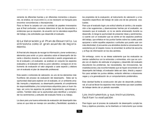 MINISTERIO DE EDUCACIÓN NACIONAL



veniente de diferentes fuentes y en diferentes momentos o situacio-             los propósitos de la evaluación, al instrumento de valoración y a los
nes, se analiza, se cruza entre sí y si es necesario se triangula para          requisitos específicos del trabajo de cada una de las personas eva-
encontrar concordancias o discrepancias.                                        luadas.
Para no llenar la carpeta con una cantidad de papeles innecesarios              Para que el evaluado logre una actitud abierta al cambio y de acepta-
que al final confunden, conviene determinar el tipo de documentos o             ción a las sugerencias y observaciones hechas por el evaluador, es
evidencias que se requieren, de acuerdo con la naturaleza específica            necesario que el evaluado: a) no se sienta amenazado durante su
del trabajo y las actividades que desarrolla el evaluado.                       desarrollo, b) tenga la oportunidad de presentar ideas y sentimientos,
                                                                                c) cuente con un evaluador que se centre en los aspectos positivos
                                                                                del trabajo, que enfatice en los puntos fuertes sobre los cuales puede
b) La Valoración y el Plan de Desarrollo. La                                    apoyarse o sobre aquellos aspectos o actitudes que puede usar con
entrevista como el gran acuerdo de mejora-                                      más efectividad, d) encuentre una atmósfera donde la conversación se
miento.                                                                         caracteriza por el respeto mutuo, la sinceridad, la actitud de escucha
                                                                                y el flujo de información en los dos sentidos.
Al final del año después de recoger la información y tener evidencias y
elementos para emitir un juicio valorativo sobre el desempeño del do-
                                                                                Sin embargo, como no se desea solamente que los evaluados se
cente o directivo docente, en una entrevista o sesión programada en-
                                                                                sientan satisfechos con la entrevista o entrevistas, sino que se cum-
tre el evaluado y el evaluador, se analizan en conjunto los aspectos
                                                                                pla con el objetivo de estimular el progreso y desarrollo del evaluado
evaluados y el evaluador emite su juicio valorativo, consigna en el ins-
                                                                                discutiendo los problemas, las necesidades, las innovaciones, las
trumento de evaluación el valor asignado a cada aspecto y elabora
                                                                                insatisfacciones y las inconformidades que se hayan encontrado en el
con el evaluado el plan de desarrollo profesional.
                                                                                desempeño del trabajo, el evaluador debe ser claro, directo y especí-
                                                                                fico para señalar los puntos débiles, evitando referirse a situaciones
Esta sesión o entrevista de valoración, es uno de los elementos más
                                                                                vagas y a la generalización de un comportamiento problemático.
fructíferos del proceso de evaluación del desempeño. Debe ser la
oportunidad ideal para explorar con el evaluado, en un ambiente ama-
                                                                                Esta claridad facilita la construcción del plan de desarrollo profesio-
ble, tranquilo y respetuoso, su desempeño presente, el cumplimiento
                                                                                nal, al cual se llevan los aspectos más importantes que sean posibles
de responsabilidades y los compromisos adquiridos para un buen tra-
                                                                                de trabajar dentro de un periodo razonable.
bajo, así como los aspectos de posible mejoramiento, aprendizaje y
cambio. También debe ser la oportunidad para identificar y compren-
der los sentimientos y actitudes del evaluado frente a su trabajo.              Los instrumentos y sus instrucciones,
                                                                                facilitan la evaluación
La clave para una buena entrevista de evaluación del desempeño des-
cansa en que ésta se maneje con sencillez y flexibilidad, ajustada a            Para lograr que el proceso de evaluación de desempeño cumpla los
                                                                                fines y objetivos previstos, se ha diseñado un instrumento que consta

                                                                           16
 