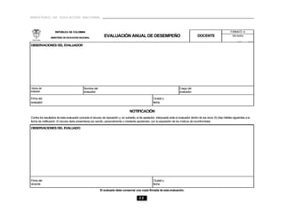 MINISTERIO DE EDUCACIÓN NACIONAL



                    REPÚBLICA DE COLOMBIA                                                                                                                                   FORMATO A

                 MINISTERIO DE EDUCACIÓN NACIONAL
                                                               EVALUACIÓN ANUAL DE DESEMPEÑO                                                   DOCENTE                       Año lectivo


OBSERVACIONES DEL EVALUADOR




Cédula del                                   Nombre del                                                                         Cargo del
evaluador                                    evaluador                                                                          evaluador

Firma del                                                                                                Ciudad y
evaluador                                                                                                fecha


                                                                                     NOTIFICACIÓN
Contra los resultados de esta evaluación procede el recurso de reposición y, en subsidio, el de apelación, interpuesto ante el evaluador dentro de los cinco (5) días hábiles siguientes a la
fecha de notificación. El recurso debe presentarse por escrito, personalmente o mediante apoderado, con la exposición de los motivos de inconformidad.

OBSERVACIONES DEL EVALUADO




Firma del                                                                                                Ciudad y
docente                                                                                                  fecha

                                                           El evaluado debe conservar una copia firmada de esta evaluación.

                                                                                             22
 