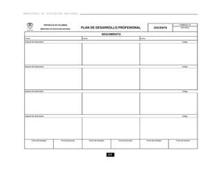MINISTERIO DE EDUCACIÓN NACIONAL



                       REPÚBLICA DE COLOMBIA                                                                                                         FORMATO B

                   MINISTERIO DE EDUCACIÓN NACIONAL
                                                            PLAN DE DESARROLLO PROFESIONAL                                          DOCENTE           Año lectivo


                                                                                   SEGUIMIENTO
Fecha                                                       Fecha                                                  Fecha
Aspecto del desempeño:                                                                                                                                  Código:




Aspecto del desempeño:                                                                                                                                  Código:




Aspecto del desempeño:                                                                                                                                  Código:




Aspecto del desempeño:                                                                                                                                  Código:




        Firma del evaluador             Firma del docente           Firma del evaluador        Firma del docente           Firma del evaluador   Firma del docente




                                                                                          24
 