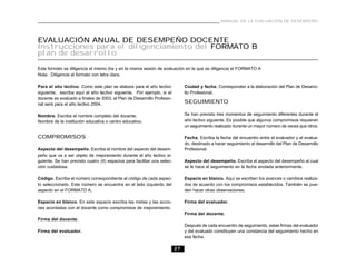 MANUAL DE LA EVALUACIÓN DE DESEMPEÑO




EVALUACIÓN ANUAL DE DESEMPEÑO DOCENTE
Instrucciones para el diligenciamiento del FORMATO B
plan de desarrollo

Este formato se diligencia el mismo día y en la misma sesión de evaluación en la que se diligencia el FORMATO A
Nota. Diligencie el formato con letra clara.

Para el año lectivo. Como este plan se elabora para el año lectivo            Ciudad y fecha. Corresponden a la elaboración del Plan de Desarro-
siguiente, escriba aquí el año lectivo siguiente. Por ejemplo, si el          llo Profesional.
docente es evaluado a finales de 2003, el Plan de Desarrollo Profesio-
nal será para el año lectivo 2004.                                            SEGUIMIENTO

Nombre. Escriba el nombre completo del docente.                               Se han previsto tres momentos de seguimiento diferentes durante el
Nombre de la institución educativa o centro educativo.                        año lectivo siguiente. Es posible que algunos compromisos requieran
                                                                              un seguimiento realizado durante un mayor número de veces que otros.

COMPROMISOS                                                                   Fecha. Escriba la fecha del encuentro entre el evaluador y el evalua-
                                                                              do, destinado a hacer seguimiento al desarrollo del Plan de Desarrollo
Aspecto del desempeño. Escriba el nombre del aspecto del desem-               Profesional.
peño que va a ser objeto de mejoramiento durante el año lectivo si-
guiente. Se han previsto cuatro (4) espacios para facilitar una selec-        Aspecto del desempeño. Escriba el aspecto del desempeño al cual
ción cuidadosa.                                                               se le hace el seguimiento en la fecha anotada anteriormente.

Código. Escriba el número correspondiente al código de cada aspec-            Espacio en blanco. Aquí se escriben los avances o cambios realiza-
to seleccionado. Este número se encuentra en el lado izquierdo del            dos de acuerdo con los compromisos establecidos. También se pue-
aspecto en el FORMATO A.                                                      den hacer otras observaciones.

Espacio en blanco. En este espacio escriba las metas y las accio-             Firma del evaluador.
nes acordadas con el docente como compromisos de mejoramiento.
                                                                              Firma del docente.
Firma del docente.
                                                                              Después de cada encuentro de seguimiento, estas firmas del evaluador
Firma del evaluador.                                                          y del evaluado constituyen una constancia del seguimiento hecho en
                                                                              esa fecha.

                                                                         27
 