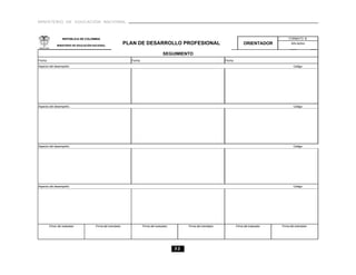 MINISTERIO DE EDUCACIÓN NACIONAL



                  REPÚBLICA DE COLOMBIA                                                                                                                     FORMATO B

             MINISTERIO DE EDUCACIÓN NACIONAL
                                                             PLAN DE DESARROLLO PROFESIONAL                                           ORIENTADOR              Año lectivo


                                                                                      SEGUIMIENTO
Fecha                                                          Fecha                                                     Fecha
Aspecto del desempeño:                                                                                                                                          Código:




Aspecto del desempeño:                                                                                                                                          Código:




Aspecto del desempeño:                                                                                                                                          Código:




Aspecto del desempeño:                                                                                                                                          Código:




        Firma del evaluador           Firma del orientador             Firma del evaluador        Firma del orientador           Firma del evaluador   Firma del orientador




                                                                                             32
 