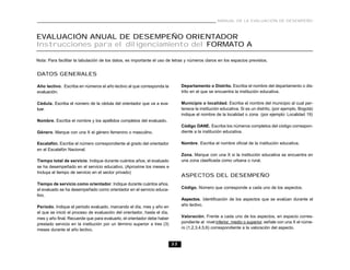 MANUAL DE LA EVALUACIÓN DE DESEMPEÑO



EVALUACIÓN ANUAL DE DESEMPEÑO ORIENTADOR
Instrucciones para el diligenciamiento del FORMATO A

Nota: Para facilitar la tabulación de los datos, es importante el uso de letras y números claros en los espacios previstos.


DATOS GENERALES

Año lectivo. Escriba en números el año lectivo al que corresponda la           Departamento o Distrito. Escriba el nombre del departamento o dis-
evaluación.                                                                    trito en el que se encuentra la institución educativa.

Cédula. Escriba el número de la cédula del orientador que va a eva-            Municipio o localidad. Escriba el nombre del municipio al cual per-
luar.                                                                          tenece la institución educativa. Si es un distrito, (por ejemplo, Bogotá)
                                                                               indique el nombre de la localidad o zona (por ejemplo: Localidad 19)
Nombre. Escriba el nombre y los apellidos completos del evaluado.
                                                                               Código DANE. Escriba los números completos del código correspon-
Género. Marque con una X el género femenino o masculino.                       diente a la institución educativa.

Escalafón. Escribe el número correspondiente al grado del orientador           Nombre. Escriba el nombre oficial de la institución educativa.
en el Escalafón Nacional.
                                                                               Zona. Marque con una X si la institución educativa se encuentra en
Tiempo total de servicio. Indique durante cuántos años, el evaluado            una zona clasificada como urbana o rural.
se ha desempeñado en el servicio educativo. (Aproxime los meses e
Incluya el tiempo de servicio en el sector privado)
                                                                               ASPECTOS DEL DESEMPEÑO
Tiempo de servicio como orientador. Indique durante cuántos años,
el evaluado se ha desempeñado como orientador en el servicio educa-            Código. Número que corresponde a cada uno de los aspectos.
tivo.
                                                                               Aspectos. Identificación de los aspectos que se evalúan durante el
Período. Indique el periodo evaluado, marcando el día, mes y año en            año lectivo.
el que se inició el proceso de evaluación del orientador, hasta el día,
mes y año final. Recuerde que para evaluarlo, el orientador debe haber         Valoración. Frente a cada uno de los aspectos, en espacio corres-
prestado servicio en la institución por un término superior a tres (3)         pondiente al nivel inferior, medio o superior, señale con una X el núme-
meses durante el año lectivo.                                                  ro (1,2,3,4,5,6) correspondiente a la valoración del aspecto.


                                                                          33
 