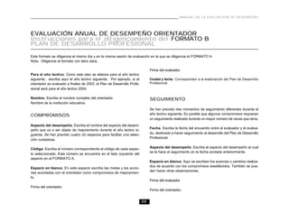 MANUAL DE LA EVALUACIÓN DE DESEMPEÑO




EVALUACIÓN ANUAL DE DESEMPEÑO ORIENTADOR
Instrucciones para el diligenciamiento del FORMATO B
PLAN DE DESARROLLO PROFESIONAL

Este formato se diligencia el mismo día y en la misma sesión de evaluación en la que se diligencia el FORMATO A
Nota. Diligencie el formato con letra clara.

                                                                              Firma del evaluador.
Para el año lectivo. Como este plan se elabora para el año lectivo
siguiente, escriba aquí el año lectivo siguiente. Por ejemplo, si el          Ciudad y fecha. Corresponden a la elaboración del Plan de Desarrollo
orientador es evaluado a finales de 2003, el Plan de Desarrollo Profe-        Profesional.
sional será para el año lectivo 2004.

Nombre. Escriba el nombre completo del orientador.                            SEGUIMIENTO
Nombre de la institución educativa.
                                                                              Se han previsto tres momentos de seguimiento diferentes durante el
COMPROMISOS                                                                   año lectivo siguiente. Es posible que algunos compromisos requieran
                                                                              un seguimiento realizado durante un mayor número de veces que otros.
Aspecto del desempeño. Escriba el nombre del aspecto del desem-
                                                                              Fecha. Escriba la fecha del encuentro entre el evaluador y el evalua-
peño que va a ser objeto de mejoramiento durante el año lectivo si-
guiente. Se han previsto cuatro (4) espacios para facilitar una selec-        do, destinado a hacer seguimiento al desarrollo del Plan de Desarrollo
                                                                              Profesional.
ción cuidadosa.

Código. Escriba el número correspondiente al código de cada aspec-            Aspecto del desempeño. Escriba el aspecto del desempeño al cual
                                                                              se le hace el seguimiento en la fecha anotada anteriormente.
to seleccionado. Este número se encuentra en el lado izquierdo del
aspecto en el FORMATO A.
                                                                              Espacio en blanco. Aquí se escriben los avances o cambios realiza-
                                                                              dos de acuerdo con los compromisos establecidos. También se pue-
Espacio en blanco. En este espacio escriba las metas y las accio-
                                                                              den hacer otras observaciones.
nes acordadas con el orientador como compromisos de mejoramien-
to.
                                                                              Firma del evaluador.
Firma del orientador.
                                                                              Firma del orientador.


                                                                         35
 