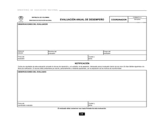 MINISTERIO DE EDUCACIÓN NACIONAL



                    REPÚBLICA DE COLOMBIA                                                                                                                                   FORMATO A

                 MINISTERIO DE EDUCACIÓN NACIONAL              EVALUACIÓN ANUAL DE DESEMPEÑO                                                COORDINADOR                       Año lectivo


OBSERVACIONES DEL EVALUADOR




Cédula del                                   Nombre del                                                                         Cargo del
evaluador                                    evaluador                                                                          evaluador

Firma del                                                                                                Ciudad y
evaluador                                                                                                fecha


                                                                                     NOTIFICACIÓN
Contra los resultados de esta evaluación procede el recurso de reposición y, en subsidio, el de apelación, interpuesto ante el evaluador dentro de los cinco (5) días hábiles siguientes a la
fecha de notificación. El recurso debe presentarse por escrito, personalmente o mediante apoderado, con la exposición de los motivos de inconformidad.

OBSERVACIONES DEL EVALUADO




Firma del                                                                                                Ciudad y
coordinador evaluado                                                                                     fecha

                                                           El evaluado debe conservar una copia firmada de esta evaluación.


                                                                                             38
 