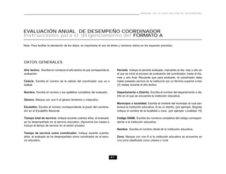 MANUAL DE LA EVALUACIÓN DE DESEMPEÑO




EVALUACIÓN ANUAL DE DESEMPEÑO COORDINADOR
Instrucciones para el diligenciamiento del FORMATO A

Nota: Para facilitar la tabulación de los datos, es importante el uso de letras y números claros en los espacios previstos.




DATOS GENERALES

Año lectivo. Escriba en números el año lectivo al que corresponda la         Período. Indique el período evaluado, marcando el día, mes y año en
evaluación.                                                                  el que se inició el proceso de evaluación del coordinador, hasta el día,
                                                                             mes y año final. Recuerde que para evaluarlo, el coordinador debe
Cédula. Escriba el número de la cédula del coordinador que va a              haber prestado servicio en la institución por un término superior a tres
evaluar.                                                                     (3) meses durante el año lectivo.

Nombre. Escriba el nombre y los apellidos completos del evaluado.            Departamento o Distrito. Escriba el nombre del departamento o dis-
                                                                             trito en el que se encuentra la institución educativa.
Género. Marque con una X el género femenino o masculino.
                                                                             Municipio o localidad. Escriba el nombre del municipio al cual per-
Escalafón. Escribe el número correspondiente al grado del coordina-          tenece la institución educativa. Si es un distrito, (por ejemplo, Bogotá)
dor en el Escalafón Nacional.                                                indique el nombre de la localidad o zona (por ejemplo: Localidad 19)

Tiempo total de servicio. Indique durante cuántos años, el evaluado          Código DANE. Escriba los números completos del código correspon-
se ha desempeñado en el servicio educativo. (Aproxime los meses e            diente a la institución educativa.
Incluya el tiempo de servicio en el sector privado)
                                                                             Nombre. Escriba el nombre oficial de la institución educativa.
Tiempo de servicio como coordinador. Indique durante cuántos
años, el evaluado se ha desempeñado como coordinador en el servi-            Zona. Marque con una X si la institución educativa se encuentra en
cio educativo.                                                               una zona clasificada como urbana o rural.




                                                                       41
 