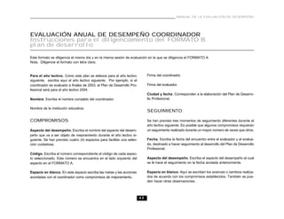 MANUAL DE LA EVALUACIÓN DE DESEMPEÑO




EVALUACIÓN ANUAL DE DESEMPEÑO COORDINADOR
Instrucciones para el diligenciamiento del FORMATO B
plan de desarrollo

Este formato se diligencia el mismo día y en la misma sesión de evaluación en la que se diligencia el FORMATO A
Nota. Diligencie el formato con letra clara.


Para el año lectivo. Como este plan se elabora para el año lectivo            Firma del coordinador.
siguiente, escriba aquí el año lectivo siguiente. Por ejemplo, si el
coordinador es evaluado a finales de 2003, el Plan de Desarrollo Pro-         Firma del evaluador.
fesional será para el año lectivo 2004.
                                                                              Ciudad y fecha. Corresponden a la elaboración del Plan de Desarro-
Nombre. Escriba el nombre completo del coordinador.                           llo Profesional.

Nombre de la institución educativa.
                                                                              SEGUIMIENTO

COMPROMISOS                                                                   Se han previsto tres momentos de seguimiento diferentes durante el
                                                                              año lectivo siguiente. Es posible que algunos compromisos requieran
Aspecto del desempeño. Escriba el nombre del aspecto del desem-               un seguimiento realizado durante un mayor número de veces que otros.
peño que va a ser objeto de mejoramiento durante el año lectivo si-
guiente. Se han previsto cuatro (4) espacios para facilitar una selec-        Fecha. Escriba la fecha del encuentro entre el evaluador y el evalua-
ción cuidadosa.                                                               do, destinado a hacer seguimiento al desarrollo del Plan de Desarrollo
                                                                              Profesional.
Código. Escriba el número correspondiente al código de cada aspec-
to seleccionado. Este número se encuentra en el lado izquierdo del            Aspecto del desempeño. Escriba el aspecto del desempeño al cual
aspecto en el FORMATO A.                                                      se le hace el seguimiento en la fecha anotada anteriormente.

Espacio en blanco. En este espacio escriba las metas y las acciones           Espacio en blanco. Aquí se escriben los avances o cambios realiza-
acordadas con el coordinador como compromisos de mejoramiento.                dos de acuerdo con los compromisos establecidos. También se pue-
                                                                              den hacer otras observaciones.



                                                                         43
 