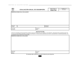 MINISTERIO DE EDUCACIÓN NACIONAL



                                                                                                                                    FORMATO A
                                                                                                        RECTOR O
                         EVALUACIÓN ANUAL DE DESEMPEÑO                                                                                Año lectivo
                                                                                                        DIRECTOR
    OBSERVACIONES DEL EVALUADOR




    Cédula del   No                                                                      Cargo del
    evaluador    mb                                                                      evaluador
                 re
    Firma del                                                      Ciudad y
    evaluador                                                      fecha


                                                                   NOTIFICACIÓN
    Contra los resultados de esta evaluación procede el recurso de reposición y, en subsidio, el de apelación, interpuesto ante el evaluador dentro de
    los cinco (5) días hábiles siguientes a la fecha de notificación. El recurso debe presentarse por escrito, personalmente o mediante apoderado, con
    la exposición de los motivos de inconformidad.
    OBSERVACIONES DEL EVALUADO




    Firma del
                                                                   Ciudad y
    rector o
                                                                   fecha
    director
                                          El evaluado debe conservar una copia firmada de esta evaluación.

                                                                           46
 