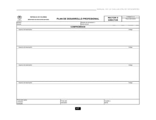 MANUAL DE LA EVALUACIÓN DE DESEMPEÑO



                      REPÚBLICA DE COLOMBIA                                                                                      FORMATO B
                                                                                                                  RECTOR O
                   MINISTERIO DE EDUCACIÓN NACIONAL   PLAN DE DESARROLLO PROFESIONAL                                            Para el año lectivo
                                                                                                                  DIRECTOR
Nombre                                                                       Nombre de inst.educat. o
docente                                                                      centro educat.

                                                                    COMPROMISOS
  Aspecto del desempeño:                                                                                                             Código:




  Aspecto del desempeño:                                                                                                             Código:




  Aspecto del desempeño:                                                                                                             Código:




  Aspecto del desempeño:                                                                                                             Código:




Firma del rector
                                                        Firma del                                             Ciudad y
o director
                                                        evaluador                                             fecha
evaluado


                                                                        47
 