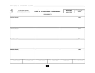 MINISTERIO DE EDUCACIÓN NACIONAL



                       REPÚBLICA DE COLOMBIA                                                                                                                              FORMATO B
                                                                                                                                                    RECTOR O
                   MINISTERIO DE EDUCACIÓN NACIONAL
                                                                   PLAN DE DESARROLLO PROFESIONAL                                                                           Año lectivo
                                                                                                                                                    DIRECTOR
                                                                                          SEGUIMIENTO
Fecha                                                              Fecha                                                            Fecha
Aspecto del desempeño:                                                                                                                                                        Código:




Aspecto del desempeño:                                                                                                                                                        Código:




Aspecto del desempeño:                                                                                                                                                        Código:




Aspecto del desempeño:                                                                                                                                                        Código:




        Firma del evaluador          Firma del rector o director           Firma del evaluador        Firma del rector o director           Firma del evaluador   Firma del rector o director




                                                                                                 48
 