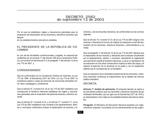 MANUAL DE LA EVALUACIÓN DE DESEMPEÑO



                                                      DECRETO 2582
                                                 de septiembre 12 de 2003


Por el cual se establecen reglas y mecanismos generales para la                    rectores, y de los docentes directivos, de conformidad con las normas
evaluación del desempeño de los docentes y directivos docentes que                 vigentes;
laboran
en los establecimientos educativos estatales.                                      Que el artículo 10, numeral 10.10, de la Ley 715 de 2001 asigna a los
                                                                                   rectores y directores la función de realizar la evaluación anual del des-
                                                                                   empeño de los docentes, directivos docentes y administrativos a su
EL PRESIDENTE DE LA REPÚBLICA DE CO-                                               cargo;
LOMBIA
                                                                                   Que el parágrafo 1º del artículo 10 de la Ley 715 de 2001 dispone que
en uso de las facultades constitucionales y legales, en especial las               el desempeño de los rectores y directores será evaluado anualmente
conferidas por el numeral 11 del artículo 189 de la Constitución Políti-           por el departamento, distrito o municipio, atendiendo el reglamento
ca y el numeral 5.8 del artículo 5º y el parágrafo 1º del artículo 10 de la        que para tal fin expida el Gobierno Nacional, y que la no aprobación de
Ley 715 de 2001, y                                                                 la evaluación en dos años consecutivos implica el retiro del cargo y el
                                                                                   regreso al ejercicio de la docencia en el grado y con la asignación
                                                                                   salarial que le corresponda en el Escalafón;
CONSIDERANDO:
                                                                                   Que la evaluación de la idoneidad profesional de los docentes y direc-
Que de conformidad con la Constitución Política de Colombia, la Ley                tivos docentes contribuye al mejoramiento de la calidad del servicio
115 de 1994, el Decreto-ley 2277 de 1979 y la Ley 715 de 2001, la                  público educativo,
enseñanza estará a cargo de personas de reconocida idoneidad mo-
ral, ética, pedagógica y profesional;                                              DECRETA:

Que el artículo 5º, numeral 5.8, de la Ley 715 de 2001 establece que               Artículo 1º. Ambito de aplicación. El presente decreto se aplica a
corresponde al Gobierno Nacional establecer las reglas y mecanis-                  los servidores públicos que son docentes o directivos docentes de las
mos generales para la evaluación del personal docente y directivo do-              entidades territoriales, que se rigen por el Decreto-ley 2277 de 1979 y
cente;                                                                             se desempeñan como tales en los establecimientos educativos oficia-
                                                                                   les.
Que el artículo 6º, numeral 6.2.6, y el artículo 7º, numeral 7.7, de la
Ley 715 de 2001 establecen que compete a los departamentos, distri-                Parágrafo. El Ministerio de Educación Nacional expedirá una regla-
tos y municipios certificados evaluar el desempeño de rectores y di-               mentación especial, concertada con los representantes de las organi-

                                                                              53
 