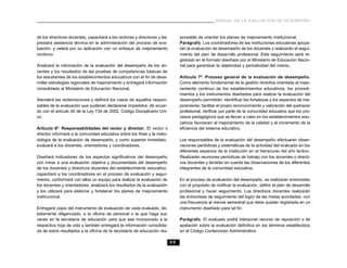 MANUAL DE LA EVALUACIÓN DE DESEMPEÑO



de los directivos docentes, capacitará a los rectores y directores y les        ponsable de orientar los planes de mejoramiento institucional.
prestará asistencia técnica en la administración del proceso de eva-            Parágrafo. Los coordinadores de las instituciones educativas apoya-
luación, y velará por su aplicación con un enfoque de mejoramiento              rán la evaluación de desempeño de los docentes y realizarán el segui-
continuo.                                                                       miento del plan de desarrollo profesional. Este seguimiento será re-
                                                                                gistrado en el formato diseñado por el Ministerio de Educación Nacio-
Analizará la información de la evaluación del desempeño de los do-              nal para garantizar la objetividad y periodicidad del mismo.
centes y los resultados de las pruebas de competencias básicas de
los estudiantes de los establecimientos educativos con el fin de desa-          Artículo 7º. Proceso general de la evaluación de desempeño.
rrollar estrategias regionales de mejoramiento y entregará información          Como elemento fundamental de la gestión directiva orientada al mejo-
consolidada al Ministerio de Educación Nacional.                                ramiento continuo de los establecimientos educativos, los procedi-
                                                                                mientos y los instrumentos diseñados para realizar la evaluación del
Atenderá las reclamaciones y definirá los casos de aquellos respon-             desempeño permitirán: identificar las fortalezas y los aspectos de me-
sables de la evaluación que pudieran declararse impedidos, de acuer-            joramiento; facilitar el propio reconocimiento y valoración del quehacer
do con el artículo 40 de la Ley 734 de 2002, Código Disciplinario Uni-          profesional; verificar por parte de la comunidad educativa que los pro-
co.                                                                             cesos pedagógicos que se llevan a cabo en los establecimientos edu-
                                                                                cativos favorecen el mejoramiento de la calidad y el incremento de la
Artículo 6º. Responsabilidades del rector y director. El rector o               eficiencia del sistema educativo.
director informará a la comunidad educativa sobre los fines y la meto-
dología de la evaluación de desempeño, y como superior inmediato,               Los responsables de la evaluación del desempeño efectuarán obser-
evaluará a los docentes, orientadores y coordinadores.                          vaciones periódicas y sistemáticas de la actividad del evaluado en los
                                                                                diferentes espacios de la institución en el transcurso del año lectivo.
Diseñará indicadores de los aspectos significativos del desempeño               Realizarán reuniones periódicas de trabajo con los docentes o directi-
con miras a una evaluación objetiva y documentada del desempeño                 vos docentes y tendrán en cuenta las observaciones de los diferentes
de los docentes y directivos docentes del establecimiento educativo;            integrantes de la comunidad educativa.
capacitará a los coordinadores en el proceso de evaluación y segui-
miento, conformará con ellos un equipo para realizar la evaluación de           En el proceso de evaluación del desempeño, se realizarán entrevistas
los docentes y orientadores, analizará los resultados de la evaluación          con el propósito de notificar la evaluación, definir el plan de desarrollo
y los utilizará para elaborar y fortalecer los planes de mejoramiento           profesional y hacer seguimiento. Los directivos docentes realizarán
institucional.                                                                  las entrevistas de seguimiento del logro de las metas acordadas, con
                                                                                una frecuencia al menos semestral que debe quedar registrada en un
Entregará copia del instrumento de evaluación de cada evaluado, de-             instrumento diseñado para tal fin.
bidamente diligenciado, a la oficina de personal o la que haga sus
veces en la secretaría de educación para que sea incorporado a la               Parágrafo. El evaluado podrá interponer recurso de reposición o de
respectiva hoja de vida y también entregará la información consolida-           apelación sobre la evaluación definitiva en los términos establecidos
da de estos resultados a la oficina de la secretaría de educación res-          en el Código Contencioso Administrativo.

                                                                           55
 