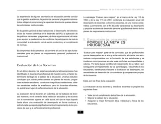 MANUAL DE LA EVALUACIÓN DE DESEMPEÑO



La experiencia de algunas secretarías de educación permite concluir              La estrategia “Evaluar para mejorar”, en el marco de la Ley 115 de
que la gestión académica, la gestión de personal y la gestión adminis-           1994 y de la Ley 715 de 2001, contempla la evaluación anual del
trativa reflejan el compromiso y la capacidad directiva de quienes lideran       desempeño de docentes y directivos docentes, de una manera siste-
las actividades institucionales.                                                 mática y permanente, con el fin de poder caracterizar su desempeño
                                                                                 y propiciar acciones de desarrollo personal y profesional dentro de los
En la gestión general de las instituciones el desempeño del directivo            planes de mejoramiento institucional.
incide de manera definitiva en el desarrollo del PEI, la aplicación de
las políticas nacionales y regionales, el clima organizacional, el traba-
jo en equipo, la mediación en los conflictos, la participación de toda la        I. EVALUACIÓN DE DESEMPEÑO
comunidad, la articulación con el sector productivo y el cumplimiento               PORQUE LA META ES
de normas.                                                                          PROGRESAR
El compromiso de los directivos se convierte en uno de los ejes funda-
mentales para los planes de mejoramiento personal, profesional e                 “Evaluar para mejorar” parte de la convicción, que los profesionales
institucional.                                                                   que se desempeñan en el aula y en la institución educativa, son edu-
                                                                                 cadores comprometidos con la formación de sus estudiantes y se
                                                                                 involucran como personas en esta tarea con todas sus capacidades y
                                                                                 valores. Por tanto busca contribuir al mejoramiento de su labor y por
Evaluación de los Docentes
                                                                                 consiguiente al mejoramiento de los aprendizajes y desarrollo de los
                                                                                 estudiantes, identificando mediante la evaluación de desempeño, las
En el último decenio, los sistemas educativos latinoamericanos han
                                                                                 necesidades de desarrollo de conocimientos y competencias propias
identificado el desempeño profesional del maestro como un factor de-
                                                                                 de la docencia.
terminante del logro de la calidad de la educación. Diversos estudios
concluyen que podrán perfeccionarse los planes de estudio, progra-
                                                                                 Estos son los fines de la evaluación:
mas de textos escolares, construirse magníficas instalaciones; obte-
ner excelentes medios de enseñanza, pero sin docentes eficientes,
                                                                                 La evaluación de los docentes y directivos docentes se propone los
no podrá tener lugar el perfeccionamiento de la educación.
                                                                                 siguientes fines:

La evaluación de los docentes en Colombia, se ha realizado de diver-
                                                                                  • Velar por el cumplimiento de los fines de la educación,
sas maneras, en el contexto de la institución educativa y de acuerdo
                                                                                  • Mejorar la calidad de la educación,
con la normatividad vigente en cada época, sin que se haya logrado
                                                                                  • Asegurar la mejor formación ética, intelectual y física de los
hasta ahora una evaluación de desempeño en forma continua y
                                                                                    educandos,
estructurada que aporte significativamente al mejoramiento de los pro-
cesos de aula y al perfeccionamiento profesional.

                                                                             7
 