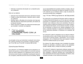 MINISTERIO DE EDUCACIÓN NACIONAL



  • Estimular el compromiso del educador con su desarrollo perso-                que es responsabilidad de la sociedad, la familia y el estado, velar por
    nal y profesional.                                                           el ofrecimiento de una educación de calidad con equidad. En el artícu-
                                                                                 lo 68, determina que la enseñanza estará a cargo de personas de
Estos son sus objetivos:                                                         reconocida idoneidad ética y pedagógica.

  • Estimular el buen desempeño del docente y del directivo docente              Ley 115 de 1994 (Ley General de Educación)
  • Facilitar su propio reconocimiento y valoración sobre su queha-
    cer profesional.                                                             En el artículo 80, la Ley General de Educación ordena la creación de
  • Identificar logros y dificultades de los docentes como base para             un Sistema Nacional de Evaluación con el fin de velar por la calidad de
    desarrollar planes de mejoramiento personales y del colectivo de             la educación, el cumplimiento de los fines de la educación y la mejor
    la institución educativa.                                                    formación moral, intelectual y física de los estudiantes. Para ello es
  • Ofrecer información confiable a las instituciones formadoras para            necesario evaluar la calidad de la enseñanza que se imparte, el desem-
    que consoliden o reorienten sus programas.                                   peño profesional del docente y de los directivos docentes, los logros
                                                                                 de los estudiantes, la eficacia de los métodos pedagógicos de los
                                                                                 textos y materiales empleados, la organización administrativa y física
Ii. Marco legal                                                                  de las instituciones educativas y la eficiencia en la prestación del
    LAS NORMAS                                                                   servicio.
    COMPROMETIDAS CON LA
    CALIDAD                                                                      En el artículo 84, reitera la necesidad de que en todas las institucio-
                                                                                 nes educativas se lleve a cabo al finalizar cada año lectivo una evalua-
                                                                                 ción de todo el personal docente y administrativo, de sus recursos
                                                                                 pedagógicos y de su infraestructura física para propiciar el mejora-
Las principales normas que fundamentan la evaluación de los docen-               miento de la calidad educativa que se imparte.
tes y directivos docentes son las siguientes: Constitución Política,
Ley 115 de 1994, Ley 715 de 2001 y el decreto 2582 de 2003.                      En el artículo 104, define al educador como el orientador de procesos
                                                                                 formativos de aprendizaje y enseñanza, acorde con las expectativas
Constitución Política                                                            sociales, culturales, éticas y morales de la familia y la sociedad.


En el artículo 67, la Constitución establece que la educación es un              En el artículo110, dedicado al mejoramiento profesional, plantea que la
derecho de la persona y un servicio público con una función social que           enseñanza estará a cargo de personas de reconocida idoneidad moral,
aporta de manera significativa en la dignificación del ser humano, la            ética, pedagógica y profesional. Manifiesta que la responsabilidad de
convivencia social, la justicia, la solidaridad, la participación democrá-       dicho mejoramiento será de los propios educadores, de la Nación, de las
tica, el progreso y desarrollo económico de las comunidades. Plantea             entidades territoriales y de las instituciones educativas.

                                                                             8
 