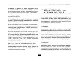 MANUAL DE LA EVALUACIÓN DE DESEMPEÑO



En el artículo 119, determina que para los educadores, el título, el
ejercicio eficiente de la profesión y cumplimiento de la Ley serán prue-        III. Marco conceptual
ba de idoneidad profesional. Así mismo, establece que el cumplimien-                 PRECISIONES QUE NOS
to de los deberes y obligaciones forman parte de la idoneidad ética.                 AYUDAN A ENTENDER

Ley 715 de 2001
                                                                                Existen múltiples tipos de evaluación, de acuerdo con el fin que se
                                                                                busque con ellas y lo que se pretende saber sobre lo evaluado. Aquí
El artículo 5, establece que compete a la Nación definir y establecer
                                                                                nos referimos específicamente a la evaluación del desempeño de los
las reglas y mecanismos generales para la evaluación y capacitación
                                                                                docentes y directivos docentes y partimos de algunas definiciones
del personal docente y directivo docente.
                                                                                que ayudan a precisar el término y su función.

El artículo 10 establece como una parte de las funciones del rector o
director de las instituciones públicas, “Realizar la evaluación anual del       Evaluación
desempeño de los docentes, directivos docentes y administrativos a
su cargo.” (Numeral 10.10)                                                      La evaluación es un juicio de valor de alguien con respecto a algo.
                                                                                Permanentemente evaluamos, porque continuamente emitimos juicios
El parágrafo de este artículo dispone que “El desempeño de los recto-           sobre personas, objetos o circunstancias.
res y directores será evaluado anualmente por el departamento, distri-
to o municipio certificado, atendiendo el reglamento que para tal fin           La evaluación se concibe como proceso cuando de manera sistemáti-
expida el Gobierno Nacional. La no aprobación de la evaluación en               ca, se delinea, se obtiene y se provee información útil para emitir el
dos años consecutivos implica el retiro del cargo y el regreso al ejerci-       juicio de valor, previo un proceso de investigación que aporte elemen-
cio de la docencia en el grado y con la asignación salarial que le              tos para emitir dicho juicio, de acuerdo con el fin que se persigue.
corresponda en el escalafón.”

                                                                                Desempeño
Decreto 2582 de septiembre 12 de 2003
                                                                                Desempeñarse, significa “cumplir con una responsabilidad, hacer aque-
Establece reglas y mecanismos generales para nla evaluación del                 llo que uno está obligado a hacer.” – “Ser hábil, diestro en un trabajo,
desempeño de los docentes y directivos docentes que laboran en los              oficio o profesión”. (Diccionario Ideológico de la lengua Española, 1998)
establecimientos educativos estatales.                                          El desempeño o la forma como se cumple con la responsabilidad en




                                                                            9
 