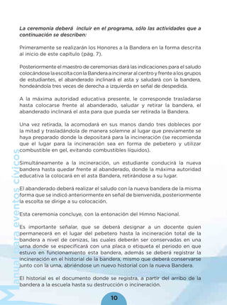 anualparaeventoscívicos
10
La ceremonia deberá incluir en el programa, sólo las actividades que a
continuación se describen:
Primeramente se realizarán los Honores a la Bandera en la forma descrita
al inicio de este capítulo (pág. 7).
Posteriormente el maestro de ceremonias dará las indicaciones para el saludo
colocándoselaescoltaconlaBanderaaincineraralcentroyfrentealosgrupos
de estudiantes, el abanderado inclinará el asta y saludará con la bandera,
hondeándola tres veces de derecha a izquierda en señal de despedida.
A la máxima autoridad educativa presente, le corresponde trasladarse
hasta colocarse frente al abanderado, saludar y retirar la bandera, el
abanderado inclinará el asta para que pueda ser retirada la Bandera.
Una vez retirada, la acomodará en sus manos dando tres dobleces por
la mitad y trasladándola de manera solemne al lugar que previamente se
haya preparado donde la depositará para la incineración (se recomienda
que el lugar para la incineración sea en forma de pebetero y utilizar
combustible en gel, evitando combustibles líquidos).
Simultáneamente a la incineración, un estudiante conducirá la nueva
bandera hasta quedar frente al abanderado, donde la máxima autoridad
educativa la colocará en el asta Bandera, retirándose a su lugar.
El abanderado deberá realizar el saludo con la nueva bandera de la misma
forma que se indicó anteriormente en señal de bienvenida, posteriormente
la escolta se dirige a su colocación.
Esta ceremonia concluye, con la entonación del Himno Nacional.
Es importante señalar, que se deberá designar a un docente quien
permanecerá en el lugar del pebetero hasta la incineración total de la
bandera a nivel de cenizas, las cuales deberán ser conservadas en una
urna donde se especiﬁcará con una placa o etiqueta el periodo en que
estuvo en funcionamiento esta bandera, además se deberá registrar la
incineración en el historial de la bandera, mismo que deberá conservarse
junto con la urna, abriéndose un nuevo historial con la nueva Bandera.
El historial es el documento donde se registra, a partir del arribo de la
bandera a la escuela hasta su destrucción o incineración.
 