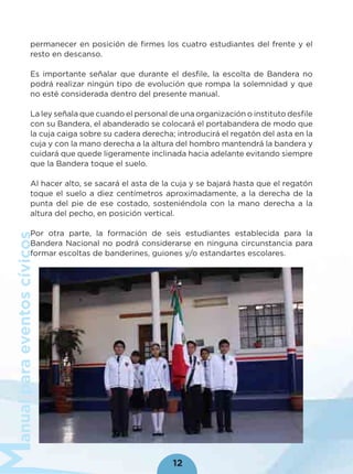 anualparaeventoscívicos
12
permanecer en posición de ﬁrmes los cuatro estudiantes del frente y el
resto en descanso.
Es importante señalar que durante el desﬁle, la escolta de Bandera no
podrá realizar ningún tipo de evolución que rompa la solemnidad y que
no esté considerada dentro del presente manual.
La ley señala que cuando el personal de una organización o instituto desﬁle
con su Bandera, el abanderado se colocará el portabandera de modo que
la cuja caiga sobre su cadera derecha; introducirá el regatón del asta en la
cuja y con la mano derecha a la altura del hombro mantendrá la bandera y
cuidará que quede ligeramente inclinada hacia adelante evitando siempre
que la Bandera toque el suelo.
Al hacer alto, se sacará el asta de la cuja y se bajará hasta que el regatón
toque el suelo a diez centímetros aproximadamente, a la derecha de la
punta del pie de ese costado, sosteniéndola con la mano derecha a la
altura del pecho, en posición vertical.
Por otra parte, la formación de seis estudiantes establecida para la
Bandera Nacional no podrá considerarse en ninguna circunstancia para
formar escoltas de banderines, guiones y/o estandartes escolares.
 