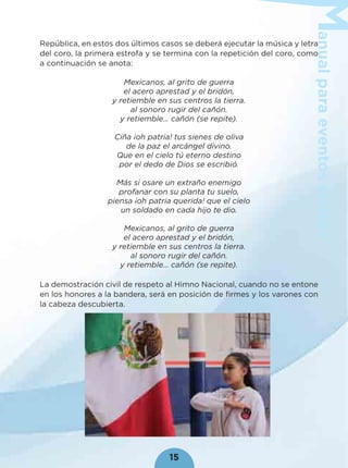 anualparaeventoscívicos
15
República, en estos dos últimos casos se deberá ejecutar la música y letra
del coro, la primera estrofa y se termina con la repetición del coro, como
a continuación se anota:
Mexicanos, al grito de guerra
el acero aprestad y el bridón,
y retiemble en sus centros la tierra.
al sonoro rugir del cañón.
y retiemble… cañón (se repite).
Ciña ¡oh patria! tus sienes de oliva
de la paz el arcángel divino.
Que en el cielo tú eterno destino
por el dedo de Dios se escribió.
Más si osare un extraño enemigo
profanar con su planta tu suelo,
piensa ¡oh patria querida! que el cielo
un soldado en cada hijo te dio.
Mexicanos, al grito de guerra
el acero aprestad y el bridón,
y retiemble en sus centros la tierra.
al sonoro rugir del cañón.
y retiemble… cañón (se repite).
La demostración civil de respeto al Himno Nacional, cuando no se entone
en los honores a la bandera, será en posición de ﬁrmes y los varones con
la cabeza descubierta.
 