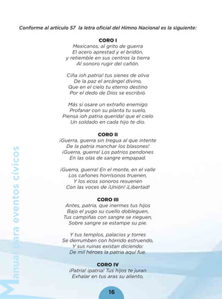 anualparaeventoscívicos
16
Conforme al artículo 57 la letra oﬁcial del Himno Nacional es la siguiente:
CORO I
Mexicanos, al grito de guerra
El acero aprestad y el bridón,
y retiemble en sus centros la tierra
Al sonoro rugir del cañón.
Ciña ¡oh patria! tus sienes de oliva
De la paz el arcángel divino,
Que en el cielo tu eterno destino
Por el dedo de Dios se escribió.
Más si osare un extraño enemigo
Profanar con su planta tu suelo,
Piensa ¡oh patria querida! que el cielo
Un soldado en cada hijo te dio.
CORO II
¡Guerra, guerra sin tregua al que intente
De la patria manchar los blasones!
¡Guerra, guerra! Los patrios pendones
En las olas de sangre empapad.
¡Guerra, guerra! En el monte, en el valle
Los cañones horrísonos truenen,
Y los ecos sonoros resuenen
Con las voces de ¡Unión! ¡Libertad!
CORO III
Antes, patria, que inermes tus hijos
Bajo el yugo su cuello dobleguen,
Tus campiñas con sangre se rieguen,
Sobre sangre se estampe su pie.
Y tus templos, palacios y torres
Se derrumben con hórrido estruendo,
Y sus ruinas existan diciendo:
De mil héroes la patria aquí fue.
CORO IV
¡Patria! ¡patria! Tus hijos te juran
Exhalar en tus aras su aliento,
 