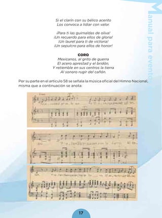 anualparaeventoscívicos
17
Si el clarín con su bélico acento
Los convoca a lidiar con valor.
¡Para ti las guirnaldas de oliva!
¡Un recuerdo para ellos de gloria!
¡Un laurel para ti de victoria!
¡Un sepulcro para ellos de honor!
CORO
Mexicanos, al grito de guerra
El acero aprestad y el bridón,
Y retiemble en sus centros la tierra
Al sonoro rugir del cañón.
Por su parte en el artículo 58 se señala la música oﬁcial del Himno Nacional,
misma que a continuación se anota:
 