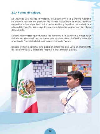 anualparaeventoscívicos
19
2.2.- Forma de saludo.
De acuerdo a la ley de la materia, el saludo civil a la Bandera Nacional
se deberá realizar en posición de ﬁrmes colocando la mano derecha
extendida sobre el pecho con los dedos unidos y la palma hacia abajo a la
altura del corazón, asimismo, los varones deberán saludar con la cabeza
descubierta.
Deberá observarse que durante los honores a la bandera o entonación
del Himno Nacional las personas que asistan como invitados también
adopten la formalidad del saludo o posición de ﬁrmes.
Deberá evitarse adoptar una posición diferente que vaya en detrimento
de la solemnidad y el debido respeto a los símbolos patrios.
 