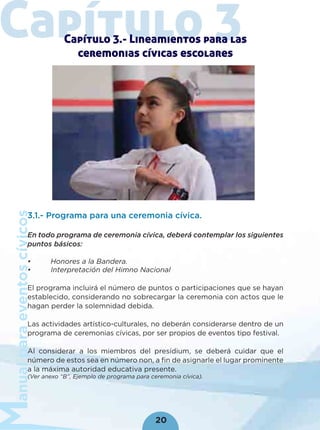 anualparaeventoscívicos
20
Capítulo 3Capítulo 3.- Lineamientos para las
ceremonias cívicas escolares
3.1.- Programa para una ceremonia cívica.
En todo programa de ceremonia cívica, deberá contemplar los siguientes
puntos básicos:
• Honores a la Bandera.
• Interpretación del Himno Nacional
El programa incluirá el número de puntos o participaciones que se hayan
establecido, considerando no sobrecargar la ceremonia con actos que le
hagan perder la solemnidad debida.
Las actividades artístico-culturales, no deberán considerarse dentro de un
programa de ceremonias cívicas, por ser propios de eventos tipo festival.
Al considerar a los miembros del presídium, se deberá cuidar que el
número de estos sea en número non, a ﬁn de asignarle el lugar prominente
a la máxima autoridad educativa presente.
(Ver anexo “B”, Ejemplo de programa para ceremonia cívica).
 