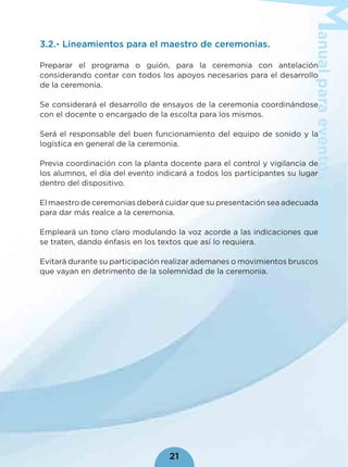 anualparaeventoscívicos
21
3.2.- Lineamientos para el maestro de ceremonias.
Preparar el programa o guión, para la ceremonia con antelación
considerando contar con todos los apoyos necesarios para el desarrollo
de la ceremonia.
Se considerará el desarrollo de ensayos de la ceremonia coordinándose
con el docente o encargado de la escolta para los mismos.
Será el responsable del buen funcionamiento del equipo de sonido y la
logística en general de la ceremonia.
Previa coordinación con la planta docente para el control y vigilancia de
los alumnos, el día del evento indicará a todos los participantes su lugar
dentro del dispositivo.
El maestro de ceremonias deberá cuidar que su presentación sea adecuada
para dar más realce a la ceremonia.
Empleará un tono claro modulando la voz acorde a las indicaciones que
se traten, dando énfasis en los textos que así lo requiera.
Evitará durante su participación realizar ademanes o movimientos bruscos
que vayan en detrimento de la solemnidad de la ceremonia.
 