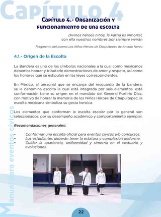 anualparaeventoscívicos
22
Capítulo 4Capítulo 4.- Organización y
funcionamiento de una escolta
Divinos héroes niños, la Patria es inmortal,
con ella vuestros nombres por siempre vivirán
Fragmento del poema Los Niños Héroes de Chapultepec de Amado Nervo
4.1.- Origen de la Escolta
La Bandera es uno de los símbolos nacionales a la cual como mexicanos
debemos honrar y tributarle demostraciones de amor y respeto, así como
los honores que se estipulan en las leyes correspondientes.
En México, al personal que se encarga del resguardo de la bandera,
se le denomina escolta la cual está integrada por seis elementos, está
conformación tiene su origen en el mandato del General Porﬁrio Díaz,
con motivo de honrar la memoria de los Niños Héroes de Chapultepec, la
escolta mexicana simboliza su gesta heroica.
Los elementos que conforman la escolta escolar por lo general son
seleccionados, por su desempeño académico y comportamiento ejemplar.
Recomendaciones generales:
• Conformar una escolta oﬁcial para eventos cívicos y/o concursos.
• Los estudiantes deberán tener la estatura y complexión uniforme.
• Cuidar la apariencia, uniformidad y simetría en el vestuario y
evoluciones.
 