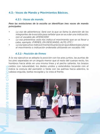 anualparaeventoscívicos
24
4.3.- Voces de Mando y Movimientos Básicos.
4.3.1.- Voces de mando.
Para las evoluciones de la escolta se identiﬁcan tres voces de mando
principales:
• La voz de advertencia: Será con la que se llama la atención de los
integrantes de la escolta para señalar que se va a dar una indicación,
con el vocablo de ¡ATENCIÓN!
• La voz preventiva: esta nos indica el movimiento que se va llevar a
cabo, ejemplo: ¡FIRMES, EN DESCANSO, ALTO, ETC.!
• Lavozejecutiva:indicaelmomentoprecisoenquedeberáejecutarse
el movimiento o indicación ordenada utilizando en vocablo ¡YA!
4.3.2.- Posición de ﬁrmes
A la voz ejecutiva se adopta la posición con los pies juntos, las puntas de
los pies separadas en un ángulo menor que al resto del cuerpo recto, los
hombros hacia atrás en una misma línea y el pecho saliente, los brazos
caídos con naturalidad, los dedos unidos y extendidos tocando con el
índice la costura del pantalón o falda con las palmas hacia adentro, la
cabeza erguida, barba recogida y la vista al frente.
 