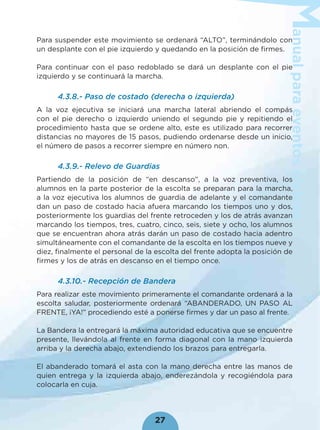anualparaeventoscívicos
27
Para suspender este movimiento se ordenará “ALTO”, terminándolo con
un desplante con el pie izquierdo y quedando en la posición de ﬁrmes.
Para continuar con el paso redoblado se dará un desplante con el pie
izquierdo y se continuará la marcha.
4.3.8.- Paso de costado (derecha o izquierda)
A la voz ejecutiva se iniciará una marcha lateral abriendo el compás
con el pie derecho o izquierdo uniendo el segundo pie y repitiendo el
procedimiento hasta que se ordene alto, este es utilizado para recorrer
distancias no mayores de 15 pasos, pudiendo ordenarse desde un inicio,
el número de pasos a recorrer siempre en número non.
4.3.9.- Relevo de Guardias
Partiendo de la posición de “en descanso”, a la voz preventiva, los
alumnos en la parte posterior de la escolta se preparan para la marcha,
a la voz ejecutiva los alumnos de guardia de adelante y el comandante
dan un paso de costado hacia afuera marcando los tiempos uno y dos,
posteriormente los guardias del frente retroceden y los de atrás avanzan
marcando los tiempos, tres, cuatro, cinco, seis, siete y ocho, los alumnos
que se encuentran ahora atrás darán un paso de costado hacia adentro
simultáneamente con el comandante de la escolta en los tiempos nueve y
diez, ﬁnalmente el personal de la escolta del frente adopta la posición de
ﬁrmes y los de atrás en descanso en el tiempo once.
4.3.10.- Recepción de Bandera
Para realizar este movimiento primeramente el comandante ordenará a la
escolta saludar, posteriormente ordenará “ABANDERADO, UN PASO AL
FRENTE, ¡YA!” procediendo esté a ponerse ﬁrmes y dar un paso al frente.
La Bandera la entregará la máxima autoridad educativa que se encuentre
presente, llevándola al frente en forma diagonal con la mano izquierda
arriba y la derecha abajo, extendiendo los brazos para entregarla.
El abanderado tomará el asta con la mano derecha entre las manos de
quien entrega y la izquierda abajo, enderezándola y recogiéndola para
colocarla en cuja.
 
