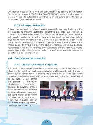 anualparaeventoscívicos
28
Los demás integrantes, a voz del comandante de escolta se colocarán
ﬁrmes y se ordenará “CUBRIR ABANDERADO” dando los alumnos un
paso al frente y la autoridad que entregó por cualquiera de los ﬂancos se
retira previo saludo a la bandera.
4.3.11.- Entrega de Bandera
Estando ya la escolta en alto, el comandante ordenará adoptar la posición
del saludo, la máxima autoridad educativa presente que recibirá la
bandera, avanzará hasta quedar al frente del abanderado realizando el
saludo a la bandera y posteriormente el abanderado sacará el asta de la
cuja con la mano derecha arriba y la mano izquierda abajo, extendiendo
los brazos al frente para entregarla, la persona que la reciba colocará la
mano izquierda arriba y la derecha abajo tomándola en forma diagonal
retirándola hacia él, retirándose por cualquiera de los ﬂancos o media
vuelta hasta depositarla en el nicho, ordenándose en este momento
adoptar la posición de ﬁrmes.
4.4.- Evoluciones de la escolta.
4.4.1.- Escolta a la derecha o izquierda.
Para realizar esta evolución se inicia en movimiento con un desplante con
el pie izquierdo, iniciando el movimiento hacia el lado ordenado, tomando
como eje al comandante o alumno de guardia del costado izquierdo,
quienes únicamente realizarán la elevación de rodilla permaneciendo
en su lugar y los demás
sin perder la alineación
efectuarán un movimiento
circular de noventa grados,
permaneciendo los alumnos
de atrás diagonalmente con
sus compañeros de adelante,
terminando el movimiento
a los nueve pasos con un
desplante del pie izquierdo y
continuando la marcha.
 
