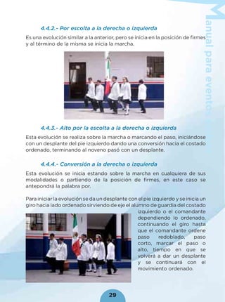 anualparaeventoscívicos
29
4.4.2.- Por escolta a la derecha o izquierda
Es una evolución similar a la anterior, pero se inicia en la posición de ﬁrmes
y al término de la misma se inicia la marcha.
4.4.3.- Alto por la escolta a la derecha o izquierda
Esta evolución se realiza sobre la marcha o marcando el paso, iniciándose
con un desplante del pie izquierdo dando una conversión hacia el costado
ordenado, terminando al noveno pasó con un desplante.
4.4.4.- Conversión a la derecha o izquierda
Esta evolución se inicia estando sobre la marcha en cualquiera de sus
modalidades o partiendo de la posición de ﬁrmes, en este caso se
antepondrá la palabra por.
Para iniciar la evolución se da un desplante con el pie izquierdo y se inicia un
giro hacia lado ordenado sirviendo de eje el alumno de guardia del costado
izquierdo o el comandante
dependiendo lo ordenado,
continuando el giro hasta
que el comandante ordene
paso redoblado, paso
corto, marcar el paso o
alto, tiempo en que se
volverá a dar un desplante
y se continuará con el
movimiento ordenado.
 