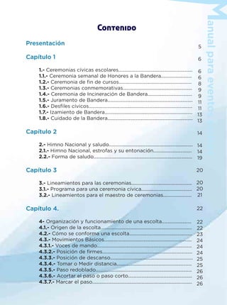 anualparaeventoscívicos
Contenido
Presentación
Capítulo 1
1.- Ceremonias cívicas escolares............................................................
1.1.- Ceremonia semanal de Honores a la Bandera.........................
1.2.- Ceremonia de ﬁn de cursos...........................................................
1.3.- Ceremonias conmemorativas........................................................
1.4.- Ceremonia de Incineración de Bandera....................................
1.5.- Juramento de Bandera.....................................................................
1.6.- Desﬁles cívicos....................................................................................
1.7.- Izamiento de Bandera.......................................................................
1.8.- Cuidado de la Bandera.....................................................................
Capítulo 2
2.- Himno Nacional y saludo....................................................................
2.1.- Himno Nacional, estrofas y su entonación...............................
2.2.- Forma de saludo................................................................................
Capítulo 3
3.- Lineamientos para las ceremonias.................................................
3.1.- Programa para una ceremonia cívica.........................................
3.2.- Lineamientos para el maestro de ceremonias.......................
Capítulo 4.
4- Organización y funcionamiento de una escolta........................
4.1.- Origen de la escolta..........................................................................
4.2.- Cómo se conforma una escolta...................................................
4.3.- Movimientos Básicos.......................................................................
4.3.1.- Voces de mando.............................................................................
4.3.2.- Posición de ﬁrmes.........................................................................
4.3.3.- Posición de descanso...................................................................
4.3.4.- Tomar o Medir distancia.............................................................
4.3.5.- Paso redoblado..............................................................................
4.3.6.- Acortar el paso o paso corto....................................................
4.3.7.- Marcar el paso.................................................................................
5
6
6
6
8
9
9
11
11
13
13
14
14
14
19
20
20
20
21
22
22
22
23
24
24
24
25
25
26
26
26
 
