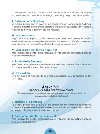 anualparaeventoscívicos
35
En el caso de contar con la asistencia de autoridades militares, se tomará
en consideración mencionar su rango, nombre y cargo que desempeña.
II. Entrada de la Bandera.
Se deberá prever que en caso de no contar con un trompeta de órdenes,
el propio maestro de ceremonias dará la indicación para adoptar el saludo,
ordenando ﬁrmes al término de los honores.
III. Intervenciones.
Según el tipo o propósito de la ceremonia, en este punto se anunciará las
participaciones programadas pudiendo ser palabras oﬁciales, palabras
alusivas, discursos oﬁciales, entrega de reconocimientos, etc.
IV. Entonación del Himno Nacional.
Para ﬁnalizar los puntos del programa se entonara el Himno Nacional con
la solemnidad debida.
V. Salida de la Bandera.
Para ﬁnalizar la ceremonia se llevaran a cabo los honores a la bandera, a
ﬁn de que se retire la escolta de la misma.
VI. Despedida.
En este punto el maestro de ceremonias agradecerá la presencia de los
asistentes.
Anexo “C”.
PROGRAMA PARA CEREMONIA CÍVICA
(Este protocolo se recomienda cuando en la ceremonia cívica se incluyan
intervenciones artístico- culturales)
I. Honores a la Bandera.
Se deberá prever que en caso de no contar con un trompeta de órdenes,
el propio maestro de ceremonias dará la indicación para adoptar el saludo,
ordenando ﬁrmes al término de los honores.
Il. Entonación del Himno Nacional.
Para ﬁnalizar los puntos del programa se entonara el Himno Nacional con
la solemnidad debida.
 