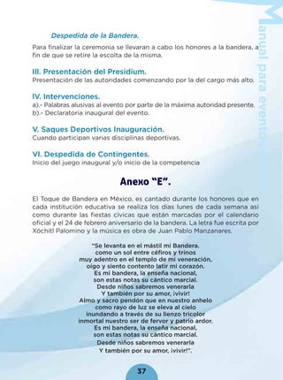 anualparaeventoscívicos
37
Despedida de la Bandera.
Para ﬁnalizar la ceremonia se llevaran a cabo los honores a la bandera, a
ﬁn de que se retire la escolta de la misma.
Ill. Presentación del Presidium.
Presentación de las autoridades comenzando por la del cargo más alto.
lV. Intervenciones.
a).- Palabras alusivas al evento por parte de la máxima autoridad presente.
b).- Declaratoria inaugural del evento.
V. Saques Deportivos Inauguración.
Cuando participan varias disciplinas deportivas.
Vl. Despedida de Contingentes.
Inicio del juego inaugural y/o inicio de la competencia
Anexo “E”.
El Toque de Bandera en México, es cantado durante los honores que en
cada institución educativa se realiza los días lunes de cada semana así
como durante las ﬁestas cívicas que están marcadas por el calendario
oﬁcial y el 24 de febrero aniversario de la bandera. La letra fue escrita por
Xóchitl Palomino y la música es obra de Juan Pablo Manzanares.
“Se levanta en el mástil mi Bandera.
como un sol entre céﬁros y trinos
muy adentro en el templo de mi veneración,
oigo y siento contento latir mi corazón.
Es mi bandera, la enseña nacional,
son estas notas su cántico marcial.
Desde niños sabremos venerarla
Y también por su amor, ¡vivir!
Almo y sacro pendón que en nuestro anhelo
como rayo de luz se eleva al cielo
inundando a través de su lienzo tricolor
inmortal nuestro ser de fervor y patrio ardor.
Es mi bandera, la enseña nacional,
son estas notas su cántico marcial.
Desde niños sabremos venerarla
Y también por su amor, ¡vivir!”.
 