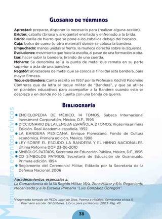 anualparaeventoscívicos
38
Glosario de términos
Aprestad: preparar, disponer lo necesario para (realizar alguna acción).
Bridón: caballo (brioso y arrogante) ensillado y enfrenado a la brida.
Brida: varilla de hierro que se pone a los caballos debajo del bocado.
Cuja: bolsa de cuero (u otro material) donde se coloca la bandera.
Empuchado: manos unidas al frente, la muñeca derecha sobre la izquierda.
Evoluciones: movimiento que hace la escolta, al pasar de una formación a otra.
Izar: hacer subir la bandera, tirando de una cuerda.
Moharra: Se denomina así a la punta de metal que remata en su parte
superior a asta de una bandera.
Regatón: abrazadera de metal que se coloca al ﬁnal del asta bandera, para
mayor ﬁrmeza.
Toque de Bandera: Canto escrito en 1957 por la Profesora Xóchitl Palomino
Contreras que da letra al toque militar de “Bandera”, y que se utiliza
en planteles educativos para acompañar a la Bandera cuando esta se
desplaza y en donde no se cuenta con una banda de guerra.
Bibliografía
ENCICLOPEDIA DE MÉXICO, 14 TOMOS, Sabeca Internacional
Investment Corporatión, México, D.F., 1996
DICCIONARIO DE LA LENGUA ESPAÑOLA, 2 TOMOS, Vigésima primera
Edición. Real Academia española, 1992.
LA BANDERA MEXICANA. Enrique Florescano. Fondo de Cultura
económica. Primera edición. México. 1998
LEY SOBRE EL ESCUDO, LA BANDERA Y EL HIMNO NACIONALES.
Última Reforma DOF 23-06-2010
SÍMBOLOS PATRIOS, Secretaría de Educación Pública, México, D.F., 1996
CD SÍMBOLOS PATRIOS, Secretaría de Educación de Guanajuato.
Primera edición. 1994
Reglamento del Ceremonial Militar, Editado por la Secretaría de la
Defensa Nacional. 2006
Agradecimientos especiales a:
La Comandancia de la XII Región Militar, 16/a. Zona Militar y 6/o. Regimiento
Mecanizado y a la Escuela Primaria “Luis González Obregón”.
1
Fragmento tomado de PEZA, Juan de Dios. Poema a Hidalgo. Semblanza cívica ll,
Poemario escolar. Gil Editores. Libros para profesores. 2003. Pág. 43
 