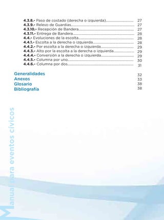 anualparaeventoscívicos
4.3.8.- Paso de costado (derecha o izquierda)...............................
4.3.9.- Relevo de Guardias.......................................................................
4.3.10.- Recepción de Bandera..............................................................
4.3.11.- Entrega de Bandera.....................................................................
4.4.- Evoluciones de la escolta..............................................................
4.4.1.- Escolta a la derecha o izquierda..............................................
4.4.2.- Por escolta a la derecha o izquierda.....................................
4.4.3.- Alto por la escolta a la derecha o izquierda.......................
4.4.4.- Conversión a la derecha o izquierda.....................................
4.4.5.- Columna por uno..........................................................................
4.4.6.- Columna por dos..........................................................................
Generalidades
Anexos
Glosario
Bibliografía
27
27
27
28
28
28
29
29
29
30
31
32
33
38
38
 