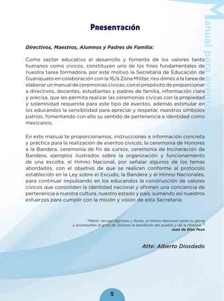 anualparaeventoscívicos
5
Presentación
Directivos, Maestros, Alumnos y Padres de Familia:
Como sector educativo el desarrollo y fomento de los valores tanto
humanos como cívicos, constituyen uno de los ﬁnes fundamentales de
nuestra tarea formadora, por este motivo la Secretaría de Educación de
Guanajuato en colaboración con la 16/a Zona Militar, nos dimos a la tarea de
elaborarunmanualdeceremoniascívicas,conelpropósitodeproporcionar
a directivos, docentes, estudiantes y padres de familia, información clara
y precisa, que les permita realizar las ceremonias cívicas con la propiedad
y solemnidad requerida para este tipo de eventos, además estimular en
los educandos la sensibilidad para apreciar y respetar, nuestros símbolos
patrios, fomentando con ello su sentido de pertenencia e identidad como
mexicanos.
En este manual te proporcionamos, instrucciones e información concreta
y práctica para la realización de eventos cívicos: la ceremonia de Honores
a la Bandera, ceremonia de ﬁn de cursos, ceremonia de Incineración de
Bandera, ejemplos ilustrados sobre la organización y funcionamiento
de una escolta, el Himno Nacional, por señalar algunos de los temas
abordados, con el objetivo de que se realicen conforme al protocolo
establecido en la Ley sobre el Escudo, la Bandera y el Himno Nacionales,
para continuar impulsando en los educandos la construcción de valores
cívicos que consoliden la identidad nacional y aﬁrmen una conciencia de
pertenencia a nuestra cultura, nuestro estado y país, sumando así nuestros
esfuerzos para cumplir con la misión y visión de esta Secretaría.
“Mártir, recoge lágrimas y flores, el Himno Nacional canta tu gloria
y acompañan al grito de Dolores la bendición del pueblo y de la Historia.”1
Juan de Dios Peza
Atte: Alberto Diosdado
 