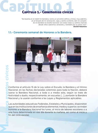 anualparaeventoscívicos
6
Capítulo 1Capítulo 1.- Ceremonias cívicas
“Se levanta en el mástil mi bandera, como un sol entre céfiros y trinos; muy adentro,
en el templo de mi veneración, oigo y siento contento, latir mi corazón.
Es mi bandera la enseña nacional; son estas notas su cántico marcial;
desde niños sabremos venerarla, y también por su amor vivir.”
Xóchitl Palomino
1.1.- Ceremonia semanal de Honores a la Bandera.
Conforme al artículo 15 de la Ley sobre el Escudo, la Bandera y el Himno
Nacional, en las fechas declaradas solemnes para toda la Nación, deberá
izarse la Bandera Nacional, a toda o a media asta, según se trate de
festividad o duelo, respectivamente, en escuelas […], portarán la Bandera
Nacional y la usarán conforme a las Leyes y Reglamentos aplicables.
Las autoridades educativas Federales, Estatales y Municipales, dispondrán
que en las instituciones de enseñanza elemental, media y superior, se rindan
honores a la Bandera Nacional los lunes, al inicio de labores escolares o a
una hora determinada en ese día durante la mañana, así como al inicio y
ﬁn del ciclo escolar.
 