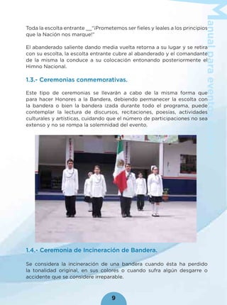 anualparaeventoscívicos
9
Toda la escolta entrante __“¡Prometemos ser ﬁeles y leales a los principios
que la Nación nos marque!”
El abanderado saliente dando media vuelta retorna a su lugar y se retira
con su escolta, la escolta entrante cubre al abanderado y el comandante
de la misma la conduce a su colocación entonando posteriormente el
Himno Nacional.
1.3.- Ceremonias conmemorativas.
Este tipo de ceremonias se llevarán a cabo de la misma forma que
para hacer Honores a la Bandera, debiendo permanecer la escolta con
la bandera o bien la bandera izada durante todo el programa, puede
contemplar la lectura de discursos, recitaciones, poesías, actividades
culturales y artísticas, cuidando que el número de participaciones no sea
extenso y no se rompa la solemnidad del evento.
1.4.- Ceremonia de Incineración de Bandera.
Se considera la incineración de una bandera cuando ésta ha perdido
la tonalidad original, en sus colores o cuando sufra algún desgarre o
accidente que se considere irreparable.
 