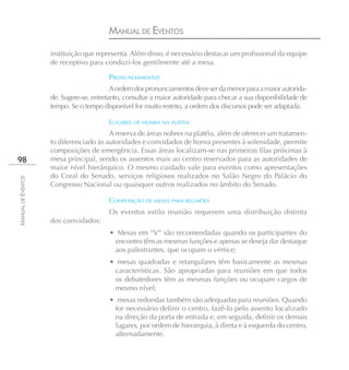 MANUAL DE EVENTOS
                    instituição que representa. Além disso, é necessário destacar um profissional da equipe
                    de receptivo para conduzi-los gentilmente até a mesa.

                                         PRONUNCIAMENTOS
                                          A ordem dos pronunciamentos deve ser da menor para a maior autorida-
                    de. Sugere-se, entretanto, consultar a maior autoridade para checar a sua disponibilidade de
                    tempo. Se o tempo disponível for muito restrito, a ordem dos discursos pode ser adaptada.

                                         LUGARES DE HONRA NA PLATÉIA
                                        A reserva de áreas nobres na platéia, além de oferecer um tratamen-
                    to diferenciado às autoridades e convidados de honra presentes à solenidade, permite
                    composições de emergência. Essas áreas localizam-se nas primeiras filas próximas à
98                  mesa principal, sendo os assentos mais ao centro reservados para as autoridades de
                    maior nível hierárquico. O mesmo cuidado vale para eventos como apresentações
                    do Coral do Senado, serviços religiosos realizados no Salão Negro do Palácio do
MANUAL DE EVENTOS




                    Congresso Nacional ou quaisquer outros realizados no âmbito do Senado.

                                         COMPOSIÇÃO DE MESAS PARA REUNIÕES
                                         Os eventos estilo reunião requerem uma distribuição distinta
                    dos convidados:
                                         • Mesas em “V” são recomendadas quando os participantes do
                                          encontro têm as mesmas funções e apenas se deseja dar destaque
                                          aos palestrantes, que ocupam o vértice;
                                         • mesas quadradas e retangulares têm basicamente as mesmas
                                          características. São apropriadas para reuniões em que todos
                                          os debatedores têm as mesmas funções ou ocupam cargos de
                                          mesmo nível;
                                         • mesas redondas também são adequadas para reuniões. Quando
                                          for necessário definir o centro, fazê-lo pelo assento localizado
                                          na direção da porta de entrada e, em seguida, definir os demais
                                          lugares, por ordem de hierarquia, à direta e à esquerda do centro,
                                          alternadamente.
 