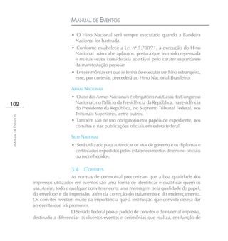 MANUAL DE EVENTOS
                                       • O Hino Nacional será sempre executado quando a Bandeira
                                        Nacional for hasteada.
                                       • Conforme estabelece a Lei nº 5.700/71, à execução do Hino
                                        Nacional não cabe aplausos, postura que tem sido repensada
                                        e muitas vezes considerada aceitável pelo caráter espontâneo
                                        da manifestação popular.
                                       • Em cerimônias em que se tenha de executar um hino estrangeiro,
                                        esse, por cortesia, precederá ao Hino Nacional Brasileiro.

                                       ARMAS NACIONAIS
                                       • O uso das Armas Nacionais é obrigatório nas Casas do Congresso
102                                      Nacional, no Palácio da Presidência da República, na residência
                                         do Presidente da República, no Supremo Tribunal Federal, nos
                                         Tribunais Superiores, entre outros.
MANUAL DE EVENTOS




                                       • Também são de uso obrigatório nos papéis de expediente, nos
                                         convites e nas publicações oficiais em esfera federal.

                                       SELO NACIONAL
                                       • Será utilizado para autenticar os atos de governo e os diplomas e
                                        certificados expedidos pelos estabelecimentos de ensino oficiais
                                        ou reconhecidos.

                                       3.4    CONVITES
                                        As normas de cerimonial preconizam que a boa qualidade dos
                    impressos utilizados em eventos são uma forma de identificar e qualificar quem os
                    usa. Assim, todo e qualquer convite encerra uma mensagem pela qualidade do papel,
                    do envelope e da impressão, além da correção do tratamento e do endereçamento.
                    Os convites revelam muito da importância que a instituição que convida deseja dar
                    ao evento que irá promover.
                                        O Senado Federal possui padrão de convites e de material impresso,
                    destinado a diferenciar os diversos eventos e cerimônias que realiza, em função de
 