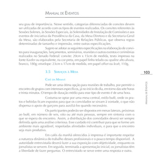 MANUAL DE EVENTOS

seu grau de importância. Nesse sentido, categorias diferenciadas de convites devem
ser utilizadas de acordo com os tipos de eventos realizados. Os convites referentes às
Sessões Solenes, às Sessões Especiais, às Solenidades de Instalação de Comissões e aos
eventos de iniciativa da Presidência da Casa, da Mesa Diretora e da Secretaria-Geral
da Mesa, são elaborados pela Secretaria de Relações Públicas, que observa regras
determinadas de tamanho e impressão, entre outras especificações.
                    Sugere-se adotar as seguintes especificações na elaboração de convi-
tes para inaugurações, lançamentos, seminários, reuniões e outros eventos e cerimônias
realizados no Senado Federal: convite: 20cm x 15cm de medida, texto impresso na
fonte Kastler ou equivalente, na cor preta, em papel linho telado ou opaline alto alvura,
branco, 180g; envelope: 23cm x 17cm de medida, em papel offset ou kraft, 110g.

                    3.5    SERVIÇOS À MESA                                                    103
                    CAFÉ DA MANHÃ




                                                                                              MANUAL DE EVENTOS
                     Pode ser uma ótima opção para reuniões de trabalho, por permitir o
encontro de grupos com interesses específicos, já no início do dia, em torno das sete horas
e trinta minutos. O tempo de duração médio para esse tipo de evento é de uma hora.
                   Costuma-se optar por uma mesa central, estilo bufê, onde os pra-
tos e bebidas ficam expostos para que os convidados se sirvam à vontade, o que não
dispensa o apoio de garçons para auxiliá-los quando necessário.
                   Os participantes poderão ser dispostos em mesas laterais, próximas
ao bufê, em número de seis, oito ou até mais pessoas, sempre em sintonia com o
que se espera do encontro. Assim, a distribuição dos convidados deverá ser sempre
definida após uma análise criteriosa. Esse cuidado irá contribuir para que se forme um
ambiente mais agradável, respeitadas afinidades individuais, e para que o encontro
seja mais produtivo.
                    Em cafés da manhã oferecidos à imprensa é importante respeitar
a natureza dinâmica do trabalho desses profissionais e o pouco tempo disponível. A
autoridade entrevistada deverá fazer a sua exposição com objetividade, enquanto os
jornalistas se servem. Em seguida, terminada a apresentação inicial, os jornalistas têm
a liberdade de fazer perguntas. O entrevistado se serve entre uma resposta e outra.
 